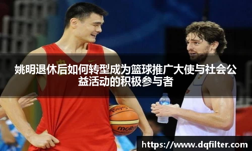 姚明退休后如何转型成为篮球推广大使与社会公益活动的积极参与者