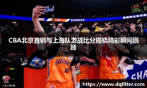 CBA北京首钢与上海队激战比分揭晓精彩瞬间回顾