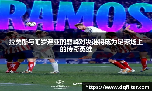 拉莫斯与帕罗迪亚的巅峰对决谁将成为足球场上的传奇英雄